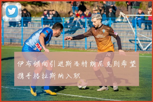伊布倾向引进斯洛特朗尼克则希望携手格拉斯纳入职