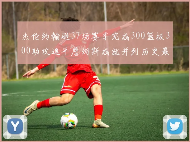 杰伦约翰逊37场赛季完成300篮板300助攻追平詹姆斯成就并列历史最快前锋