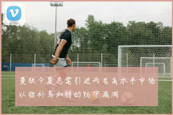 曼联今夏急需引进两名高水平中场以弥补乌加特的防守漏洞