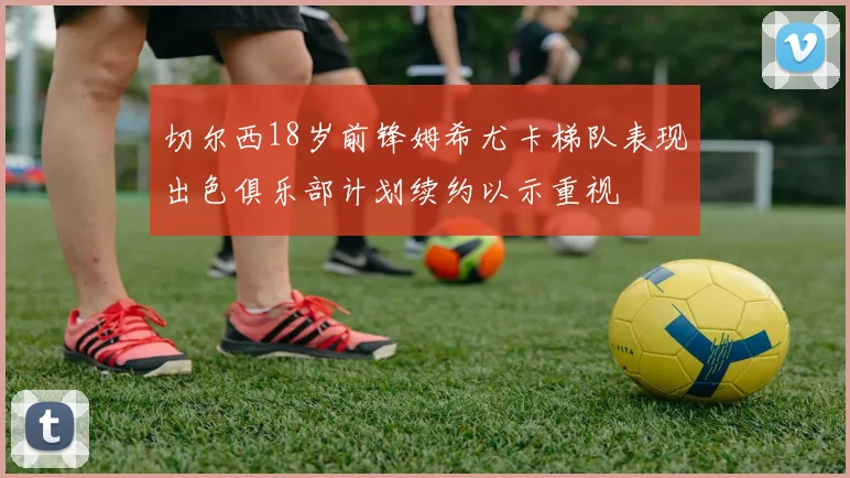 切尔西18岁前锋姆希尤卡梯队表现出色俱乐部计划续约以示重视