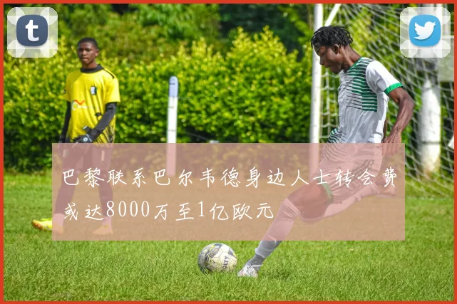 巴黎联系巴尔韦德身边人士转会费或达8000万至1亿欧元