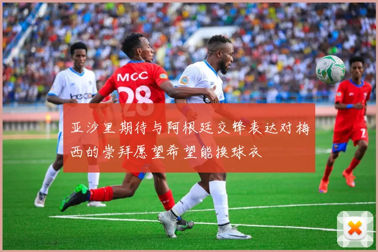 亚沙里期待与阿根廷交锋表达对梅西的崇拜愿望希望能换球衣