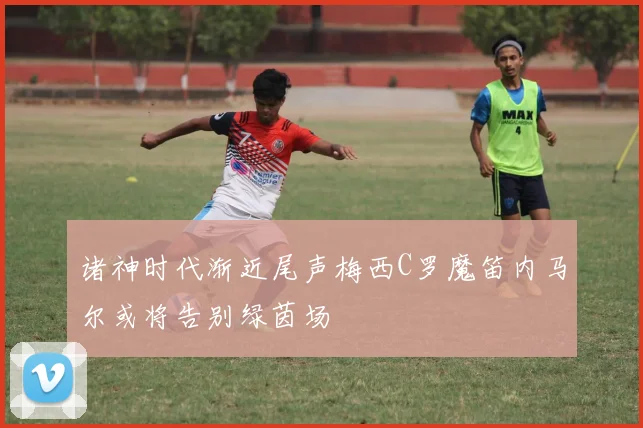 诸神时代渐近尾声梅西C罗魔笛内马尔或将告别绿茵场