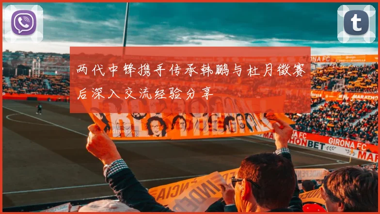 两代中锋携手传承韩鹏与杜月徵赛后深入交流经验分享