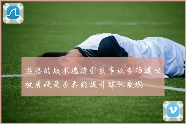 温格的战术选择引发争议多项提议被质疑是否真能提升球队表现