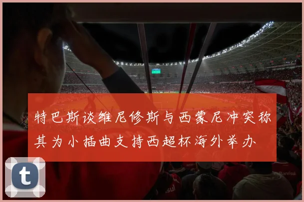 特巴斯谈维尼修斯与西蒙尼冲突称其为小插曲支持西超杯海外举办