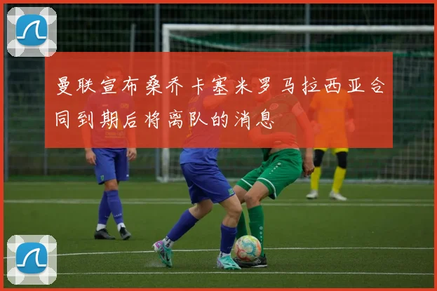 曼联宣布桑乔卡塞米罗马拉西亚合同到期后将离队的消息
