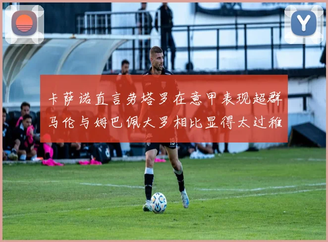 卡萨诺直言劳塔罗在意甲表现超群马伦与姆巴佩大罗相比显得太过稚嫩