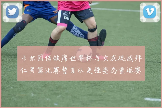 卡尔因伤缺席世界杯与女友观战拜仁男篮比赛誓言以更强姿态重返赛场