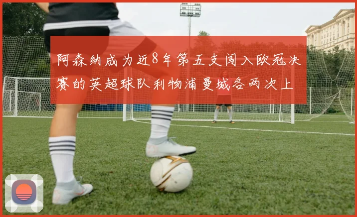 阿森纳成为近8年第五支闯入欧冠决赛的英超球队利物浦曼城各两次上演辉煌
