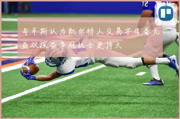 考辛斯认为凯尔特人交易字母哥无益双探花争冠机会更持久