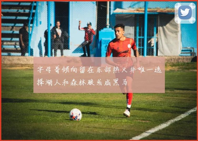 字母哥倾向留在东部热火非唯一选择湖人和森林狼或成黑马